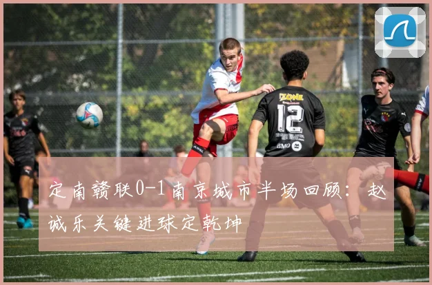 定南赣联0-1南京城市半场回顾:赵诚乐关键进球定乾坤