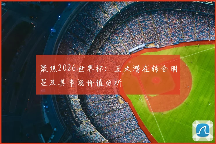 聚焦2026世界杯:五大潜在转会明星及其市场价值分析