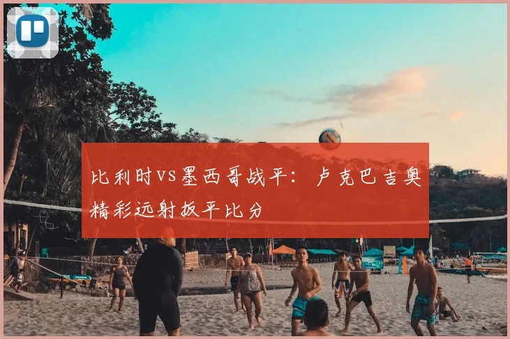 比利时vs墨西哥战平：卢克巴吉奥精彩远射扳平比分