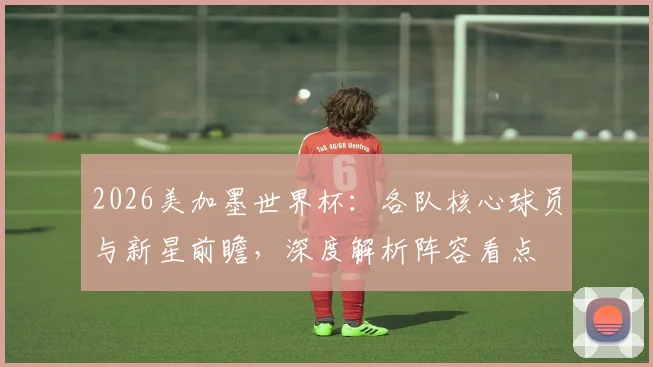 2026美加墨世界杯:各队核心球员与新星前瞻,深度解析阵容看点