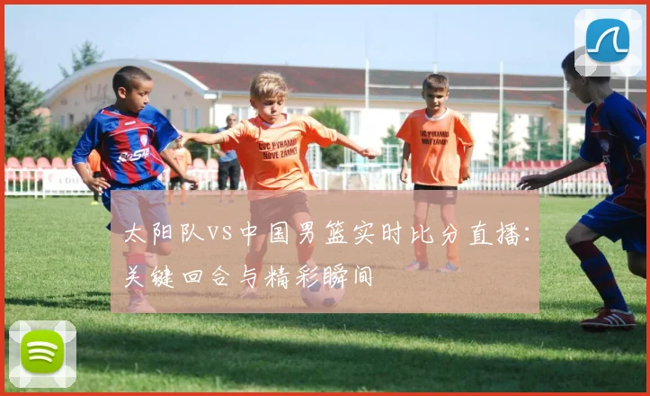 太阳队vs中国男篮实时比分直播:关键回合与精彩瞬间