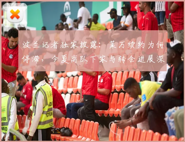 波兰记者独家披露:莱万续约为何停滞,今夏离队下家与转会进展深度解析