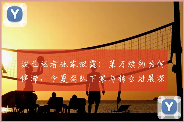波兰记者独家披露：莱万续约为何停滞，今夏离队下家与转会进展深度解析
