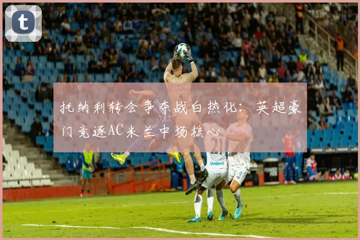 托纳利转会争夺战白热化：英超豪门竞逐AC米兰中场核心