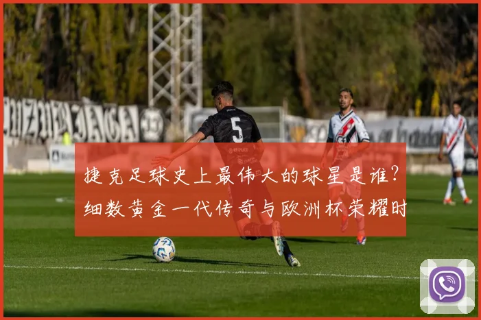 捷克足球史上最伟大的球星是谁?细数黄金一代传奇与欧洲杯荣耀时刻