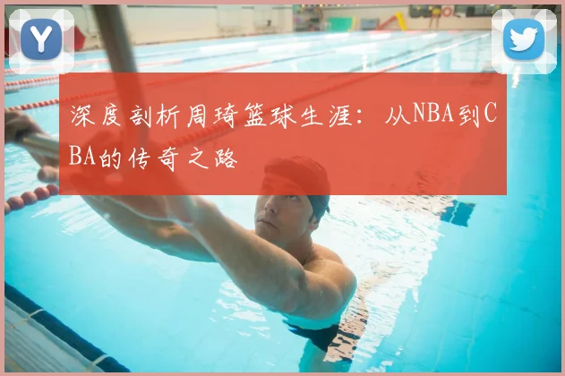 深度剖析周琦篮球生涯:从NBA到CBA的传奇之路