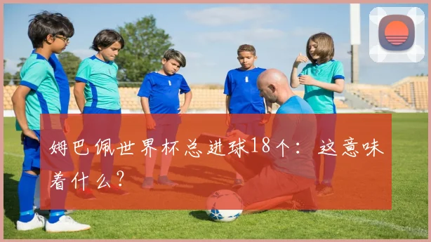 姆巴佩世界杯总进球18个:这意味着什么?