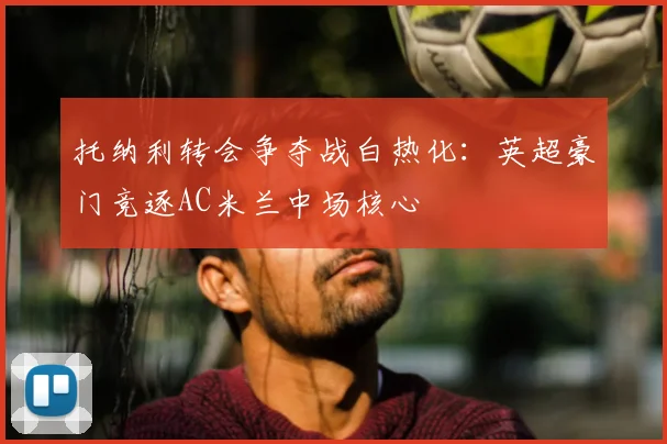 托纳利转会争夺战白热化:英超豪门竞逐AC米兰中场核心