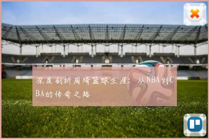 深度剖析周琦篮球生涯:从NBA到CBA的传奇之路